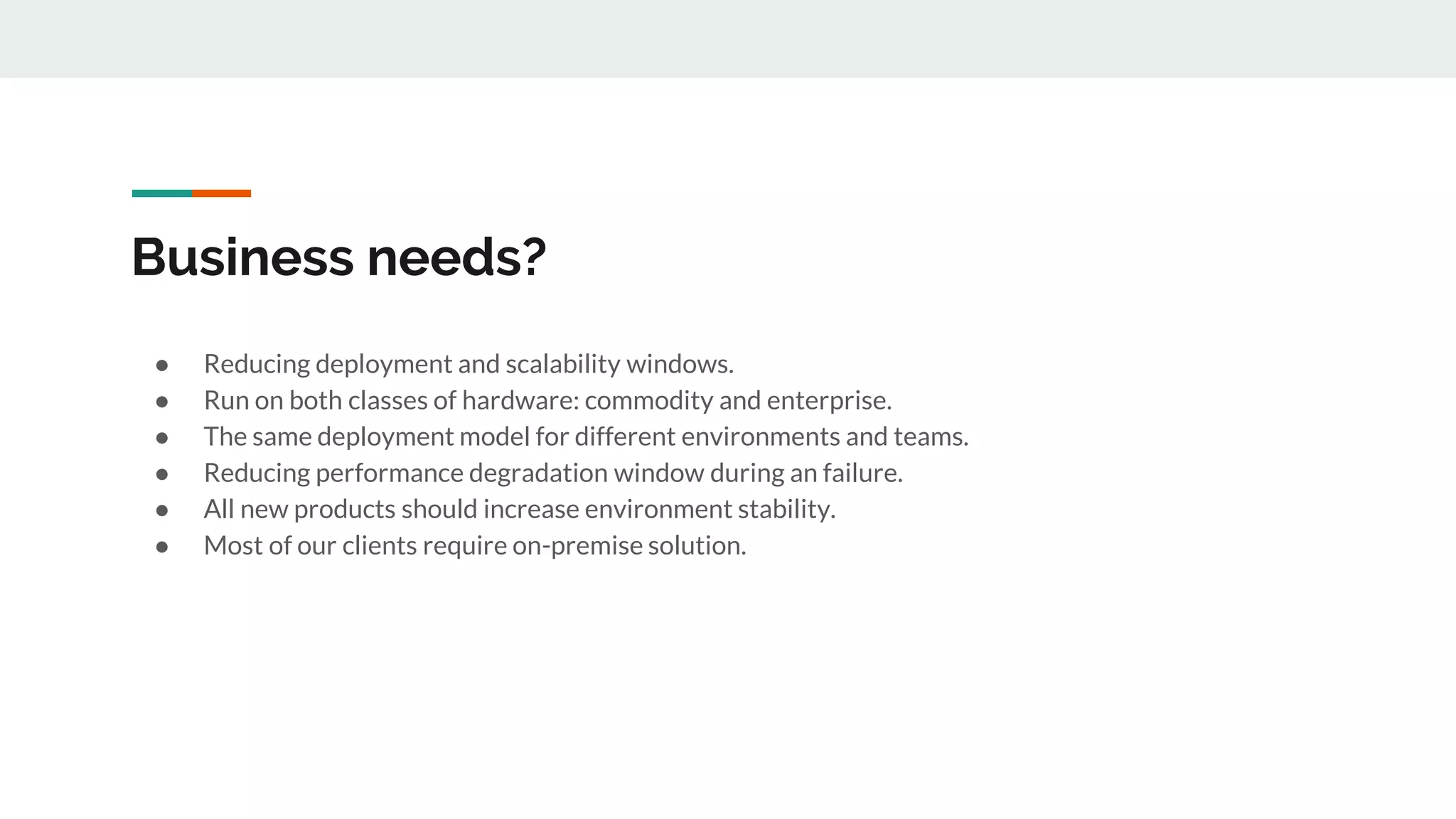 Business needs?
● Reducing deployment and scalability windows.
● Run on both classes of hardware: commodity and enterprise.
● The same deployment model for different environments and teams.
● Reducing performance degradation window during an failure.
● All new products should increase environment stability.
● Most of our clients require on-premise solution.
 