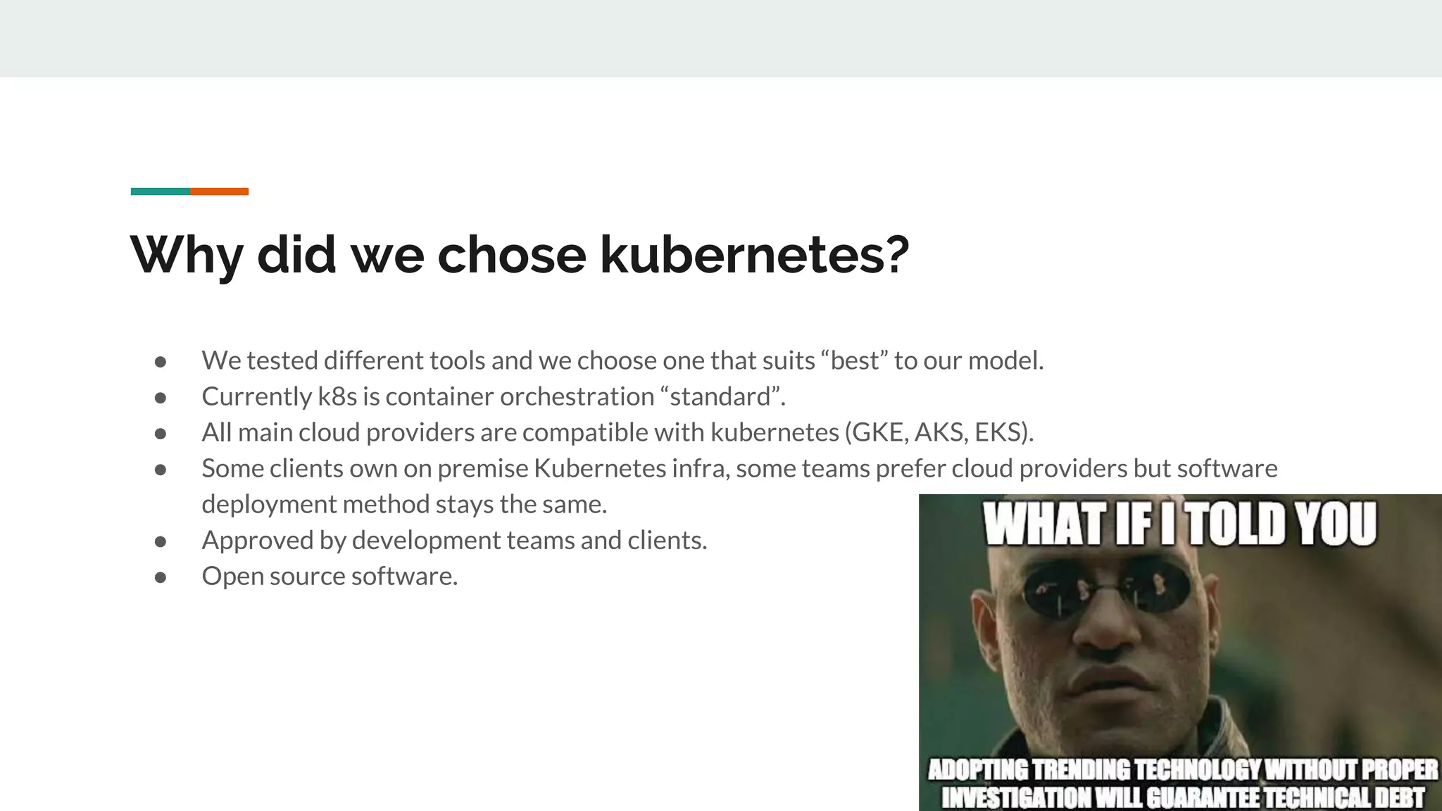 Why did we chose kubernetes?
● We tested different tools and we choose one that suits “best” to our model.
● Currently k8s is container orchestration “standard”.
● All main cloud providers are compatible with kubernetes (GKE, AKS, EKS).
● Some clients own on premise Kubernetes infra, some teams prefer cloud providers but software
deployment method stays the same.
● Approved by development teams and clients.
● Open source software.
 