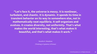 © 2016 Mesosphere, Inc. All Rights Reserved. 63
"Let's face it, the universe is messy. It is nonlinear,
turbulent, and chaotic. It is dynamic. It spends its time in
transient behavior on its way to somewhere else, not in
mathematically neat equilibria. It self-organizes and
evolves. It creates diversity, not uniformity. That's what
makes the world interesting, that's what makes it
beautiful, and that's what makes it work."
Donella H. Meadows
(Thinking in Systems: A Primer)
 