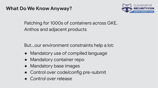 What Do We Know Anyway?
Patching for 1000s of containers across GKE,
Anthos and adjacent products
But…our environment constraints help a lot:
● Mandatory use of compiled language
● Mandatory container repo
● Mandatory base images
● Control over code/config pre-submit
● Control over release
 