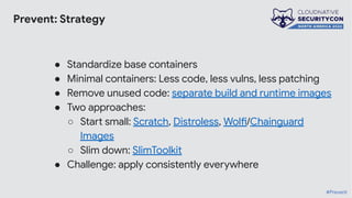 Prevent: Strategy
● Standardize base containers
● Minimal containers: Less code, less vulns, less patching
● Remove unused code: separate build and runtime images
● Two approaches:
○ Start small: Scratch, Distroless, Wolfi/Chainguard
Images
○ Slim down: SlimToolkit
● Challenge: apply consistently everywhere
#Prevent
 