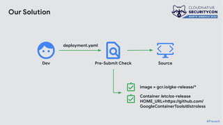 Our Solution
Source
Dev Pre-Submit Check
image = gcr.io/gke-release/*
deployment.yaml
Container /etc/os-release
HOME_URL=https://github.com/
GoogleContainerTools/distroless
#Prevent
 