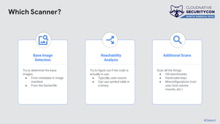 Base Image
Detection
Reachability
Analysis
Additional Scans
Try to determine the base
images:
● From metadata in image
manifest
● From the Dockerﬁle
Try to ﬁgure out if the code is
actually in use:
● Typically uses source
● Can use symbol table in
a binary
Scan all the things:
● CIS benchmarks
● Hardcoded keys
● Misconﬁgurations (root
user, host volume
mounts, etc.)
#Detect
Which Scanner?
 