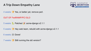 A Trip Down Empathy Lane
4 weeks 🛡 Yes, or better yet, remove perl.
OUT OF FedRAMP/PCI SLO
5 weeks 🐍 Patched 🎉 acme-django:v2.1.1
5 weeks 🛡 Hey web team, rebuild with acme-django:v2.1.1
6 weeks 🕸 Done!
7 weeks 🛡 Still running the old version?
 