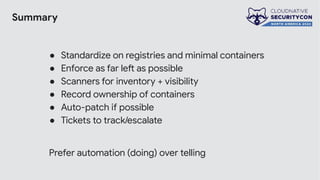 Summary
● Standardize on registries and minimal containers
● Enforce as far left as possible
● Scanners for inventory + visibility
● Record ownership of containers
● Auto-patch if possible
● Tickets to track/escalate
Prefer automation (doing) over telling
 