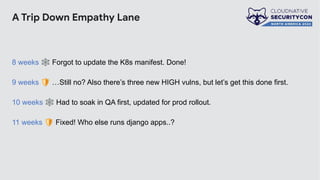 A Trip Down Empathy Lane
8 weeks 🕸 Forgot to update the K8s manifest. Done!
9 weeks 🛡 …Still no? Also there’s three new HIGH vulns, but let’s get this done first.
10 weeks 🕸 Had to soak in QA first, updated for prod rollout.
11 weeks 🛡 Fixed! Who else runs django apps..?
 