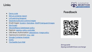 Links
● Demo code
● Slim.ai container report
● Lyft patching blogpost
● Separate build and runtime images
● Small images: Scratch, Distroless, Wolfi/Chainguard Images
● SlimToolkit
● AllowedRepos Gatekeeper policy
● Sigstore: signing, policy controller
● GKE Binary Authorization: attestations, image policy
● Opensource scanners: trivy, clair
● Google Container Analysis
● GUAC
● The Seattle Gum Wall
Feedback
@mrgcastle
@gregcastle@infosec.exchange
 