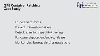 GKE Container Patching
Case Study
Enforcement Points
Prevent: minimal containers
Detect: scanning capability/coverage
Fix: ownership, dependencies, release
Monitor: dashboards, alerting, escalations
 