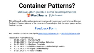 Container Patterns?
Matthias Lübken @luebken, Dennis Benkert @denderello
@giantswarm
This slide deck and the patterns are very much work in progress. Looking forward to your
feedback. Please make use of the comments feature in this slide deck and give us a short
feedback in this
Feedback Form
You can also contact us directly via matthias@giantswarm.io or dennis@giantswarm.io
Presentation / version history:
● 0.6: 05.11.2015 – Munich: WJAX
● 0.5: 22.10.2015 – Munich: Architecture Gathering
● 0.4: 29.09.2015 – Hamburg: Codetalks
● 0.3: 14.09.2015 – London: CoreOS and London DevOps Meetup
● 0.2: 10.09.2015 – Cologne: Docker Meetup
● 0.1: 01.09.2015 – Soltau: Socrates
 