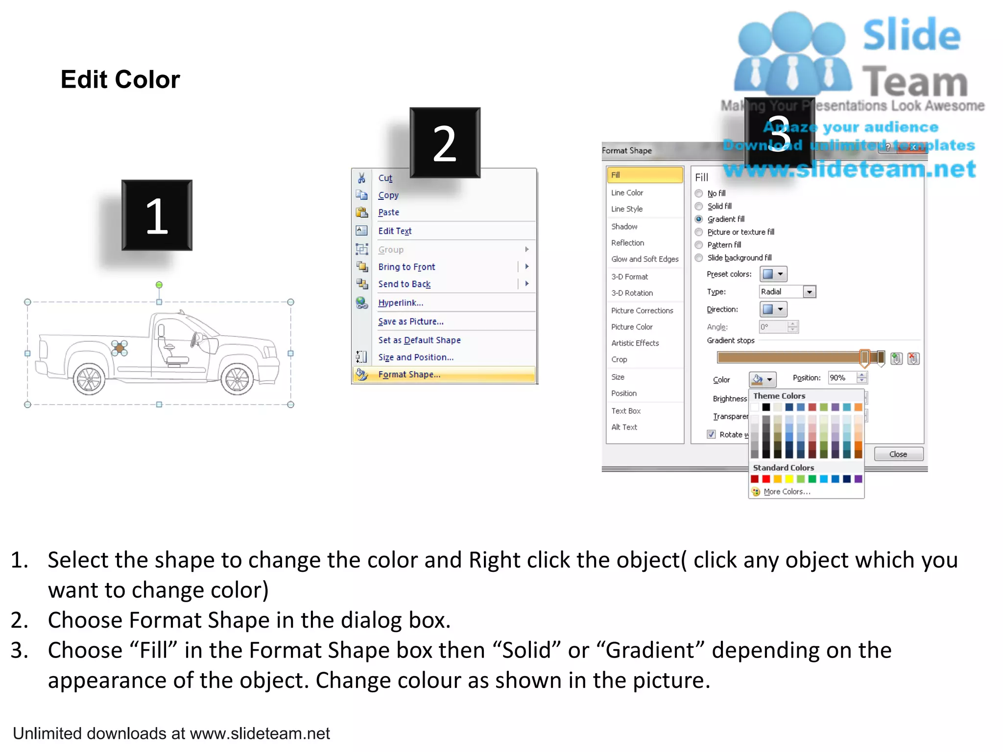 Edit Color

                                           2                              3
                1




1. Select the shape to change the color and Right click the object( click any object which you
   want to change color)
2. Choose Format Shape in the dialog box.
3. Choose “Fill” in the Format Shape box then “Solid” or “Gradient” depending on the
   appearance of the object. Change colour as shown in the picture.

Unlimited downloads at www.slideteam.net
 