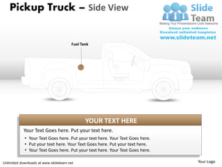 Pickup Truck – Side View


                                       Fuel Tank




                                              YOUR TEXT HERE
           Your Text Goes here. Put your text here.
            • Your Text Goes here. Put your text here. Your Text Goes here.
            • Put your text here. Your Text Goes here. Put your text here.
            • Your Text Goes here. Put your text here. Your Text Goes here.

Unlimited downloads at www.slideteam.net                                      Your Logo
 