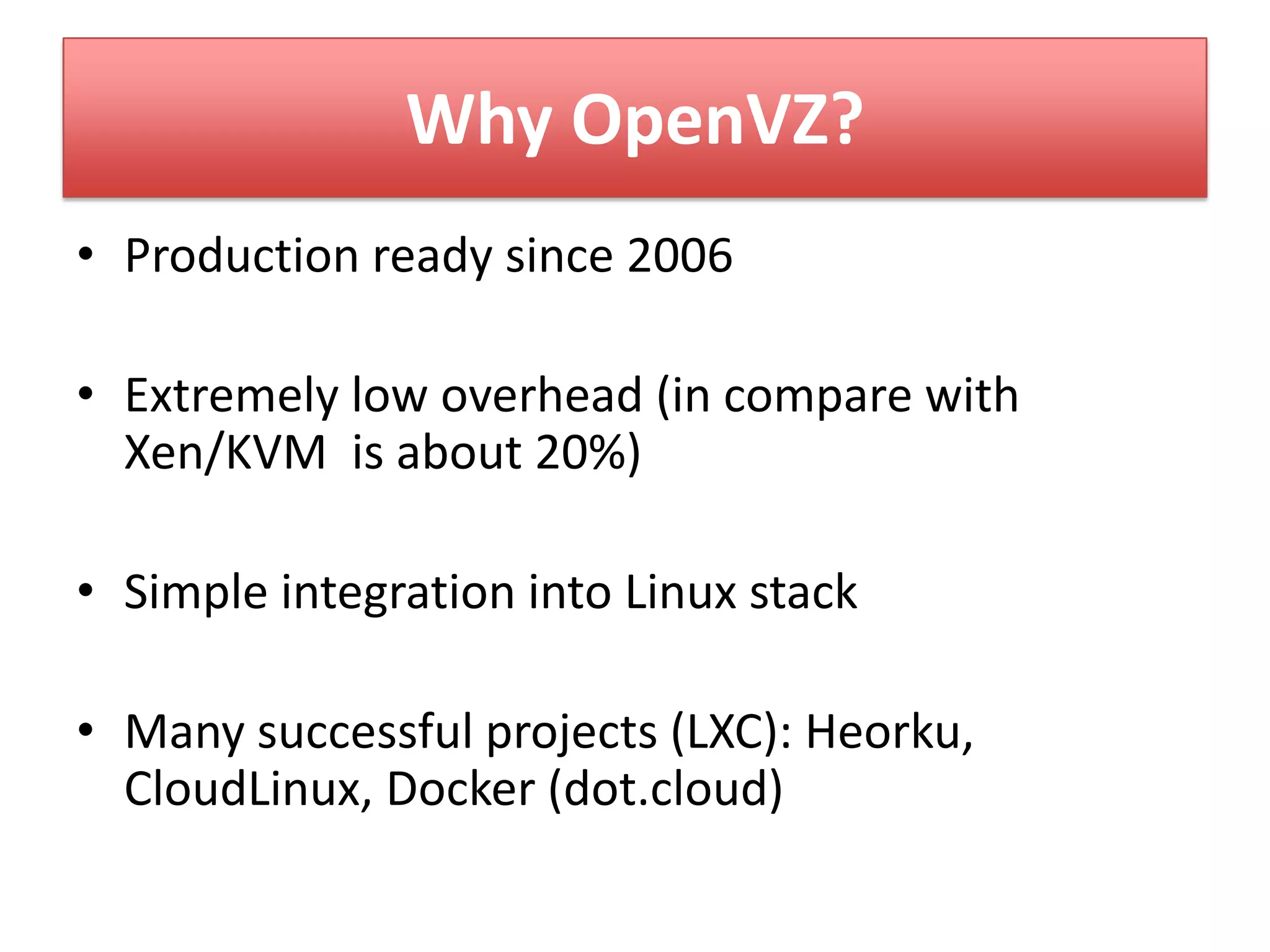 Why OpenVZ?
• Production ready since 2006
• Extremely low overhead (in compare with
Xen/KVM is about 20%)
• Simple integration into Linux stack
• Many successful projects (LXC): Heorku,
CloudLinux, Docker (dot.cloud)
 