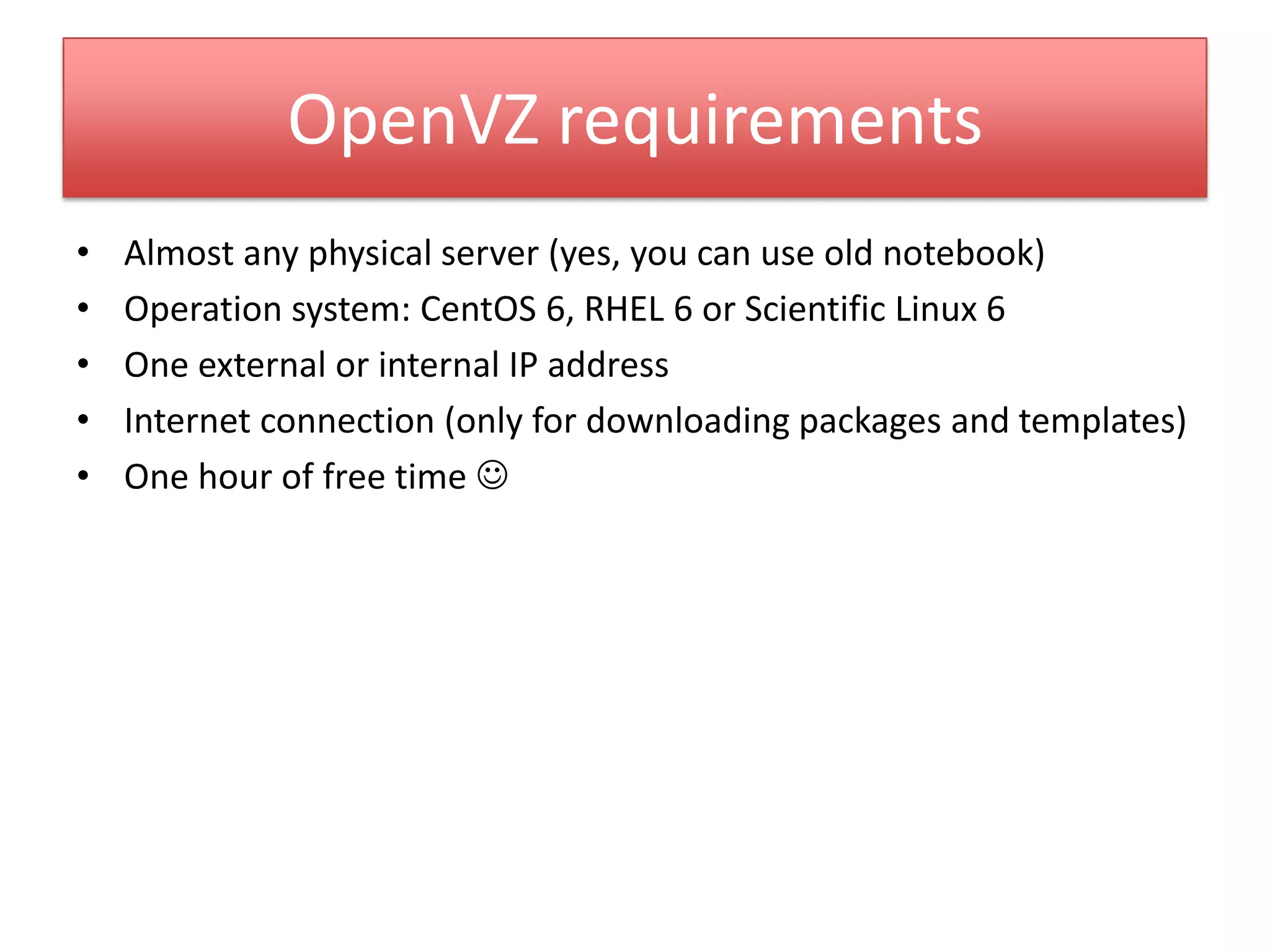 OpenVZ requirements
• Almost any physical server (yes, you can use old notebook)
• Operation system: CentOS 6, RHEL 6 or Scientific Linux 6
• One external or internal IP address
• Internet connection (only for downloading packages and templates)
• One hour of free time 
 