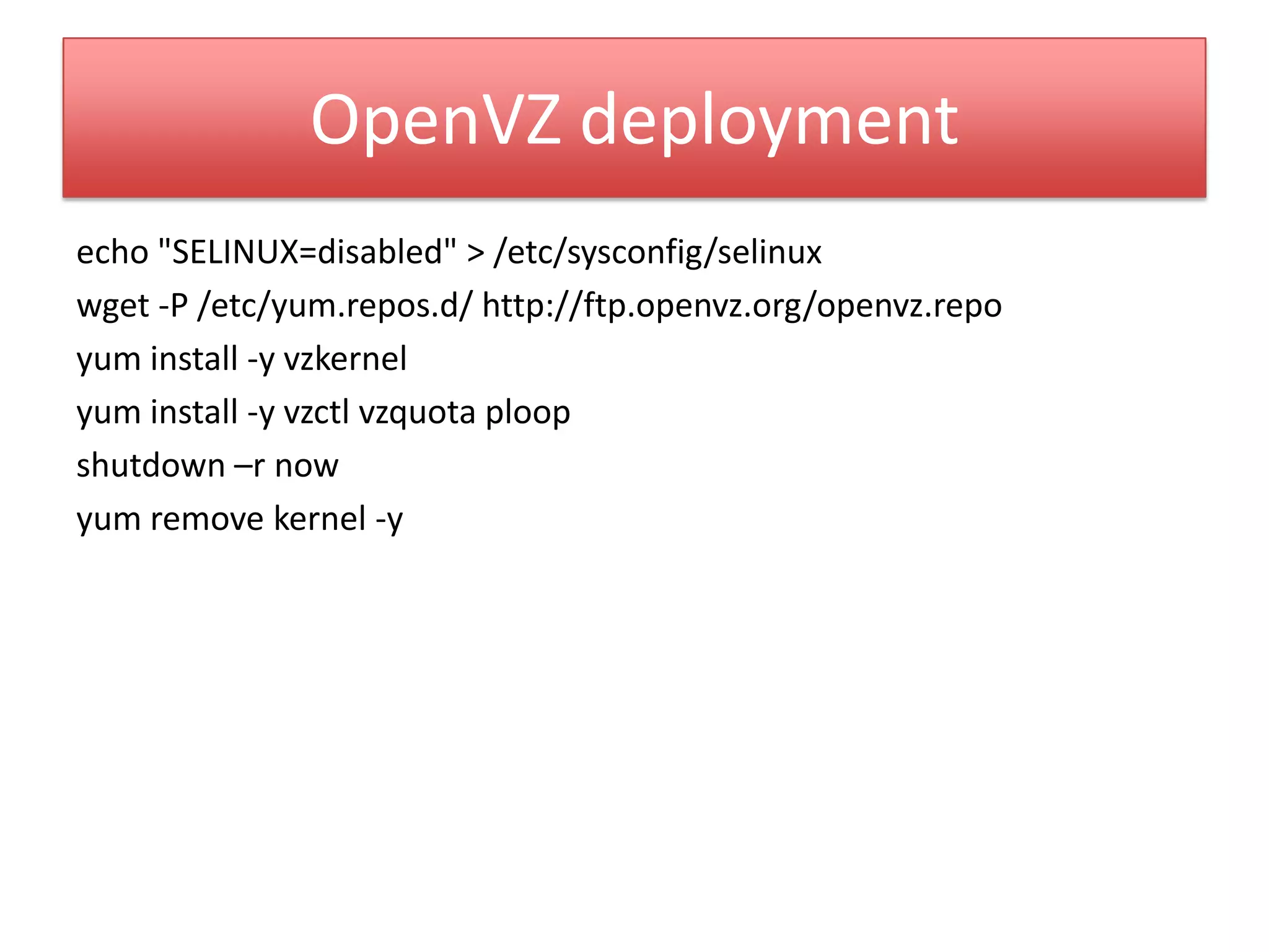 OpenVZ deployment
echo "SELINUX=disabled" > /etc/sysconfig/selinux
wget -P /etc/yum.repos.d/ http://ftp.openvz.org/openvz.repo
yum install -y vzkernel
yum install -y vzctl vzquota ploop
shutdown –r now
yum remove kernel -y
 