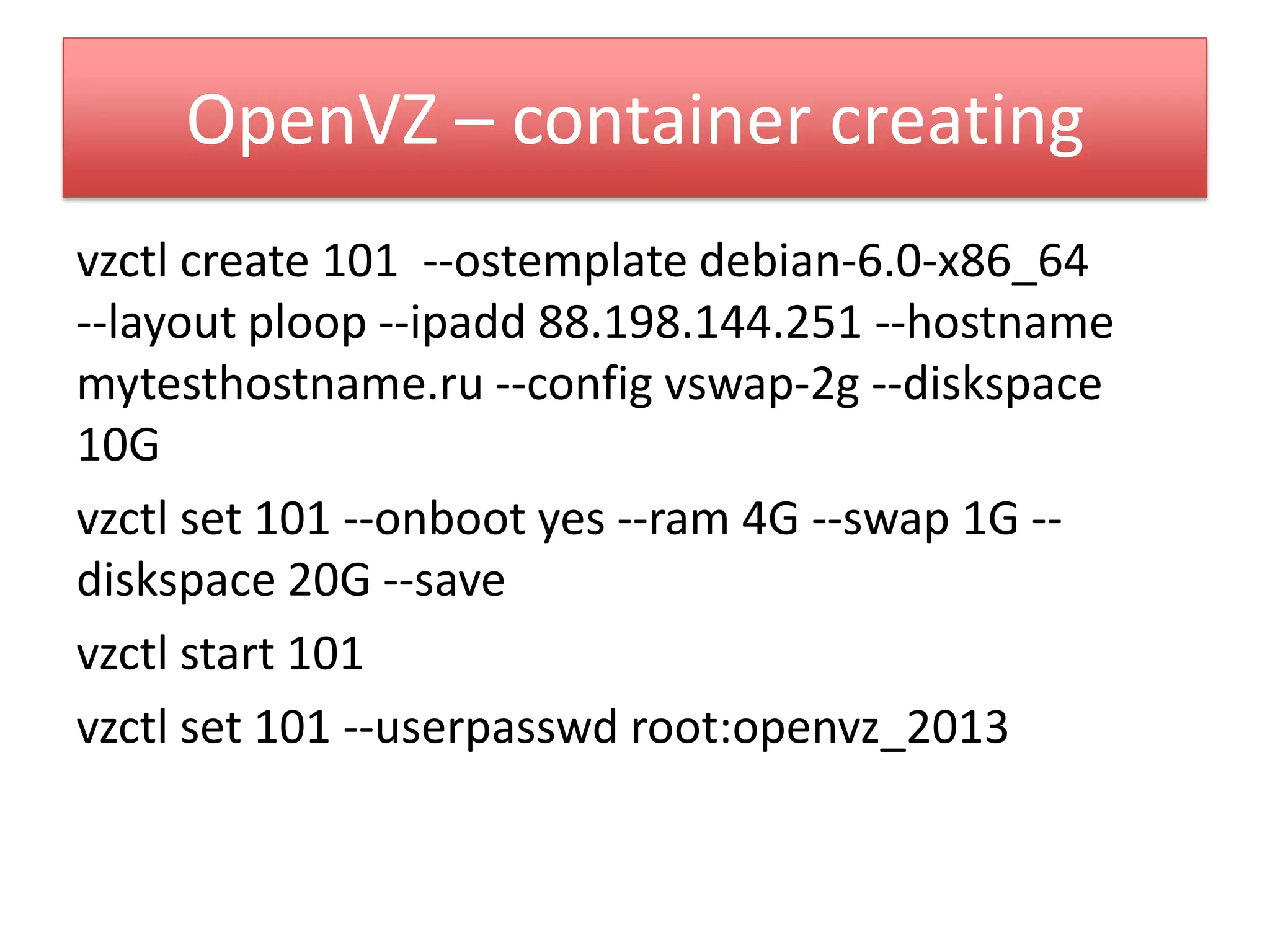OpenVZ – container creating
vzctl create 101 --ostemplate debian-6.0-x86_64
--layout ploop --ipadd 88.198.144.251 --hostname
mytesthostname.ru --config vswap-2g --diskspace
10G
vzctl set 101 --onboot yes --ram 4G --swap 1G --
diskspace 20G --save
vzctl start 101
vzctl set 101 --userpasswd root:openvz_2013
 