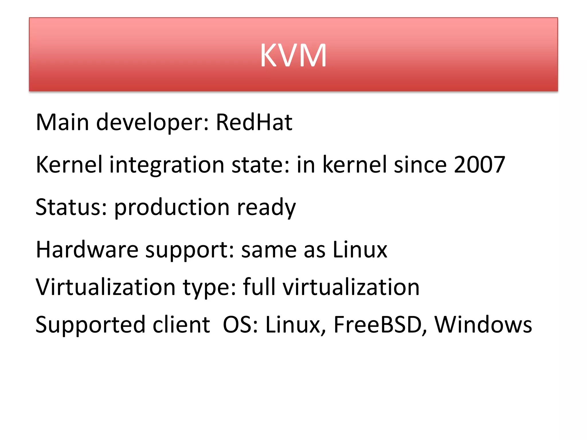KVM
Main developer: RedHat
Kernel integration state: in kernel since 2007
Status: production ready
Hardware support: same as Linux
Virtualization type: full virtualization
Supported client OS: Linux, FreeBSD, Windows
 