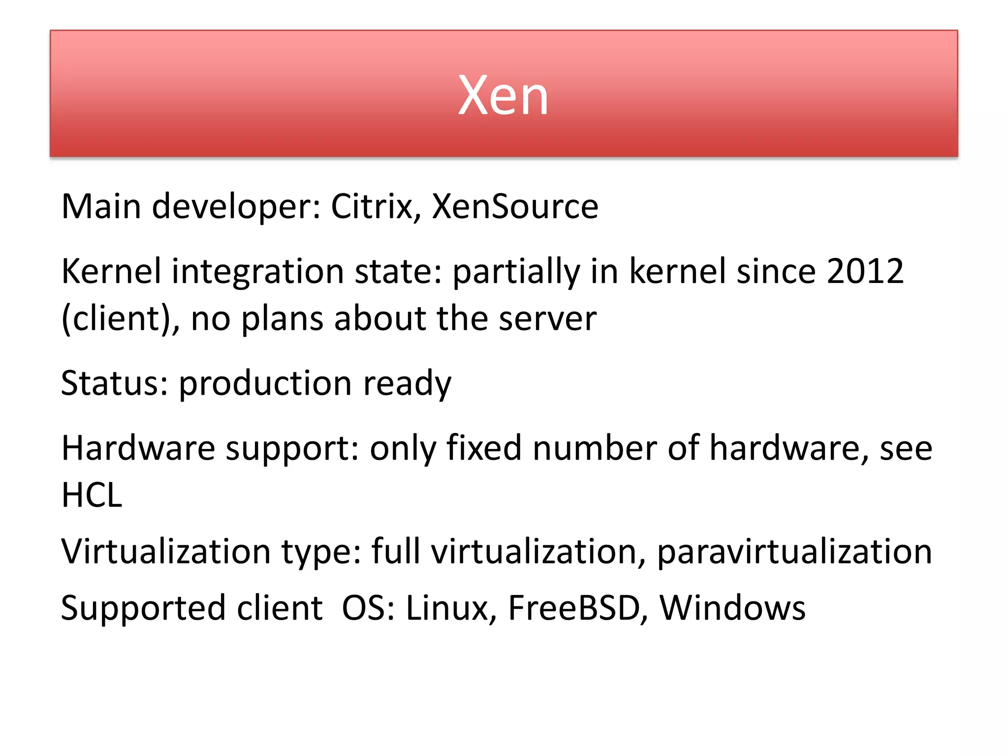 Xen
Main developer: Citrix, XenSource
Kernel integration state: partially in kernel since 2012
(client), no plans about the server
Status: production ready
Hardware support: only fixed number of hardware, see
HCL
Virtualization type: full virtualization, paravirtualization
Supported client OS: Linux, FreeBSD, Windows
 