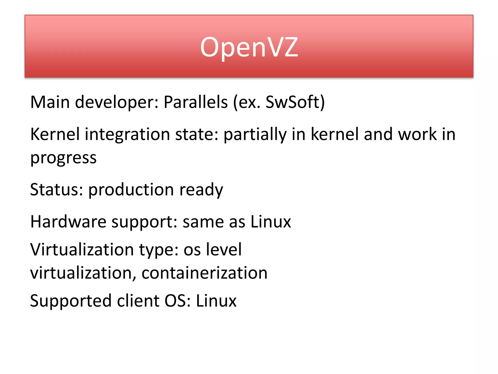 OpenVZ
Main developer: Parallels (ex. SwSoft)
Kernel integration state: partially in kernel and work in
progress
Status: production ready
Hardware support: same as Linux
Virtualization type: os level
virtualization, containerization
Supported client OS: Linux
 