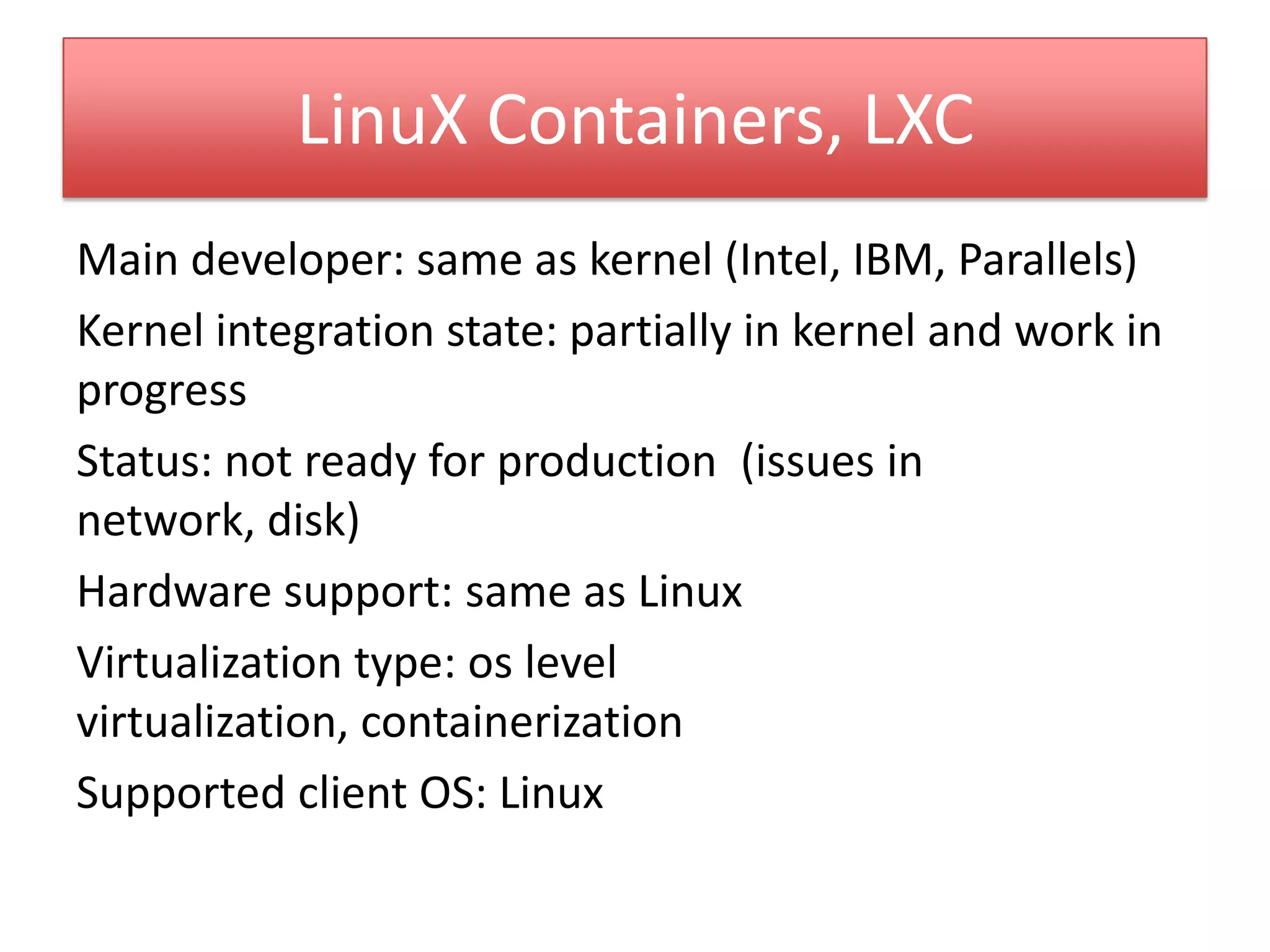 LinuX Containers, LXC
Main developer: same as kernel (Intel, IBM, Parallels)
Kernel integration state: partially in kernel and work in
progress
Status: not ready for production (issues in
network, disk)
Hardware support: same as Linux
Virtualization type: os level
virtualization, containerization
Supported client OS: Linux
 