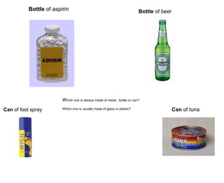 Bottle of aspirin Bottle of beer
Can of foot spray Can of tuna
Which one is always made of metal , bottle or can?
Which one is usually made of glass or plastic?
 