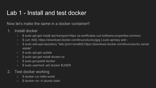 Lab 1 - Install and test docker
Now let’s make the same in a docker container!!
1. Install docker
○ $ sudo apt-get install apt-transport-https ca-certificates curl software-properties-common
○ $ curl -fsSL https://download.docker.com/linux/ubuntu/gpg | sudo apt-key add -
○ $ sudo add-apt-repository "deb [arch=amd64] https://download.docker.com/linux/ubuntu xenial
stable"
○ $ sudo apt-get update
○ $ sudo apt-get install docker-ce
○ $ sudo groupadd docker
○ $ sudo usermod -aG docker $USER
2. Test docker working
○ $ docker run hello-world
○ $ docker run -it ubuntu bash
 