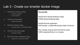 Lab 3 - Create our smarter docker image
1. Prepare the working folder
○ $ mkdir mywhale
○ $ cd mywhale
2. Create the Dockerfile
○ $ gedit Dockerfile
3. Build the docker image
○ $ docker build -t my-docker-whale .
4. Check for the new image
○ $ docker images
5. Run the custom whalesay image
○ docker run my-docker-whale
Dockerfile
#inherit from docker/whalesay image
FROM docker/whalesay:latest
#install fortunes application
RUN apt-get -y update && apt-get install -y fortunes
#run cowsay using as input the fortune output
CMD /usr/games/fortune -a | cowsay
 
