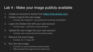 Lab 4 - Make your image publicly available
1. Create an account in docker hub (https://hub.docker.com)
2. Create a tag for the new image
○ $ docker tag <image ID> <accountname>/my-docker-whale:latest
3. Login into docker hub with your user account
○ $ docker login --username=<accountname>
4. Upload the new image into your user account
○ $ docker push <accountname>/my-docker-whale
5. Remove the local image
○ $ docker rmi -f <image ID>
6. Run the new image
○ $ docker run accountname/my-docker-whale
○ Will download the image from the docker hub
 