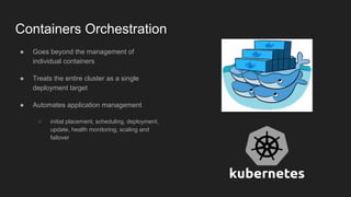 Containers Orchestration
● Goes beyond the management of
individual containers
● Treats the entire cluster as a single
deployment target
● Automates application management
○ initial placement, scheduling, deployment,
update, health monitoring, scaling and
failover
 