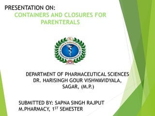 PRESENTATION ON:
CONTAINERS AND CLOSURES FOR
PARENTERALS
DEPARTMENT OF PHARMACEUTICAL SCIENCES
DR. HARISINGH GOUR VISHWAVIDYALA,
SAGAR, (M.P.)
SUBMITTED BY: SAPNA SINGH RAJPUT
M.PHARMACY, 1ST SEMESTER
 