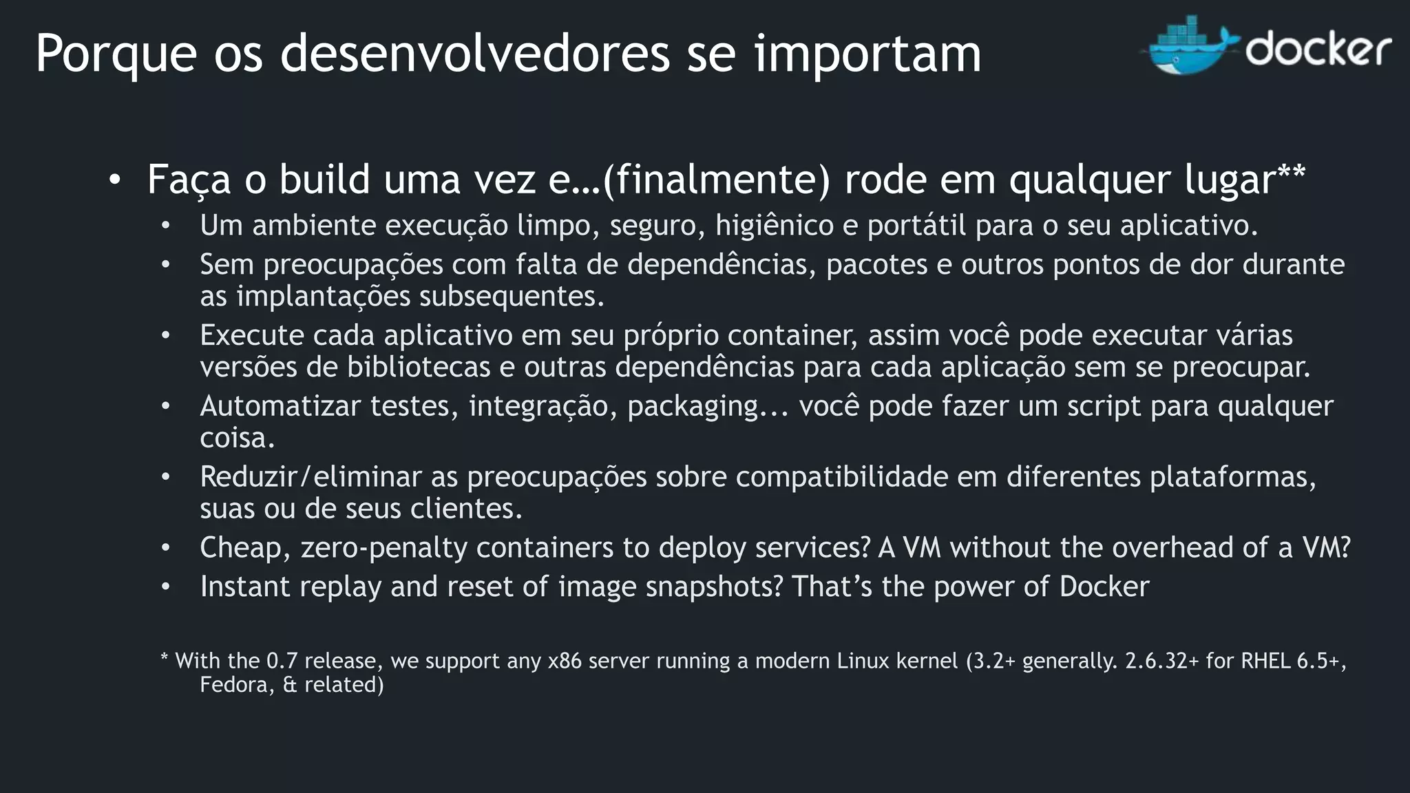 • Faça o build uma vez e…(finalmente) rode em qualquer lugar** • Um ambiente execução limpo, seguro, higiênico e portátil para o seu aplicativo. • Sem preocupações com falta de dependências, pacotes e outros pontos de dor durante as implantações subsequentes. • Execute cada aplicativo em seu próprio container, assim você pode executar várias versões de bibliotecas e outras dependências para cada aplicação sem se preocupar. • Automatizar testes, integração, packaging... você pode fazer um script para qualquer coisa. • Reduzir/eliminar as preocupações sobre compatibilidade em diferentes plataformas, suas ou de seus clientes. • Cheap, zero-penalty containers to deploy services? A VM without the overhead of a VM? • Instant replay and reset of image snapshots? That’s the power of Docker * With the 0.7 release, we support any x86 server running a modern Linux kernel (3.2+ generally. 2.6.32+ for RHEL 6.5+, Fedora, & related) Porque os desenvolvedores se importam 
