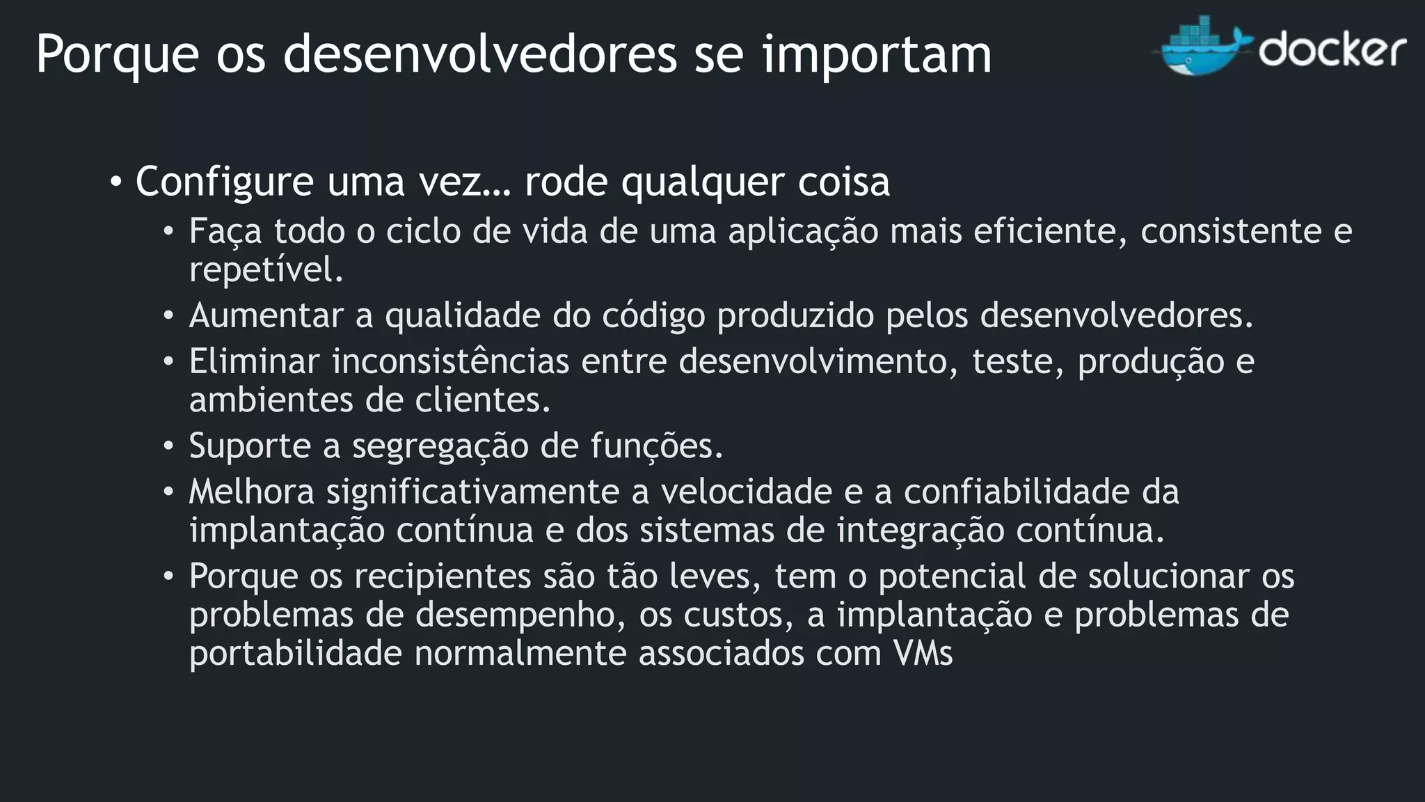 • Configure uma vez… rode qualquer coisa • Faça todo o ciclo de vida de uma aplicação mais eficiente, consistente e repetível. • Aumentar a qualidade do código produzido pelos desenvolvedores. • Eliminar inconsistências entre desenvolvimento, teste, produção e ambientes de clientes. • Suporte a segregação de funções. • Melhora significativamente a velocidade e a confiabilidade da implantação contínua e dos sistemas de integração contínua. • Porque os recipientes são tão leves, tem o potencial de solucionar os problemas de desempenho, os custos, a implantação e problemas de portabilidade normalmente associados com VMs Porque os desenvolvedores se importam 