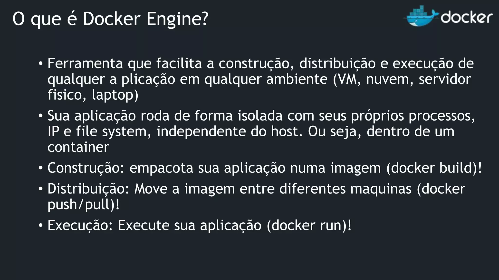 • Ferramenta que facilita a construção, distribuição e execução de qualquer a plicação em qualquer ambiente (VM, nuvem, servidor fisico, laptop) • Sua aplicação roda de forma isolada com seus próprios processos, IP e file system, independente do host. Ou seja, dentro de um container • Construção: empacota sua aplicação numa imagem (docker build)! • Distribuição: Move a imagem entre diferentes maquinas (docker push/pull)! • Execução: Execute sua aplicação (docker run)! O que é Docker Engine? 