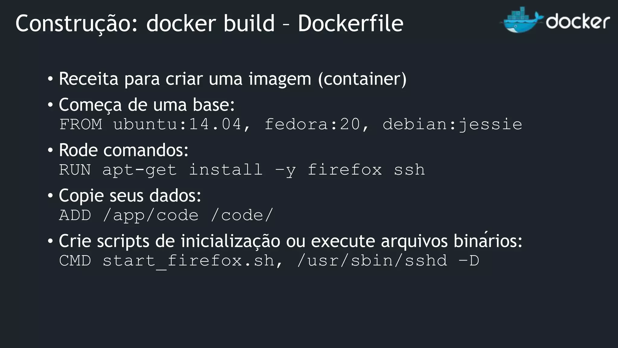 • Receita para criar uma imagem (container) • Começa de uma base: FROM ubuntu:14.04, fedora:20, debian:jessie • Rode comandos: RUN apt-get install –y firefox ssh • Copie seus dados: ADD /app/code /code/ • Crie scripts de inicialização ou execute arquivos binários: CMD start_firefox.sh, /usr/sbin/sshd –D Construção: docker build – Dockerfile 