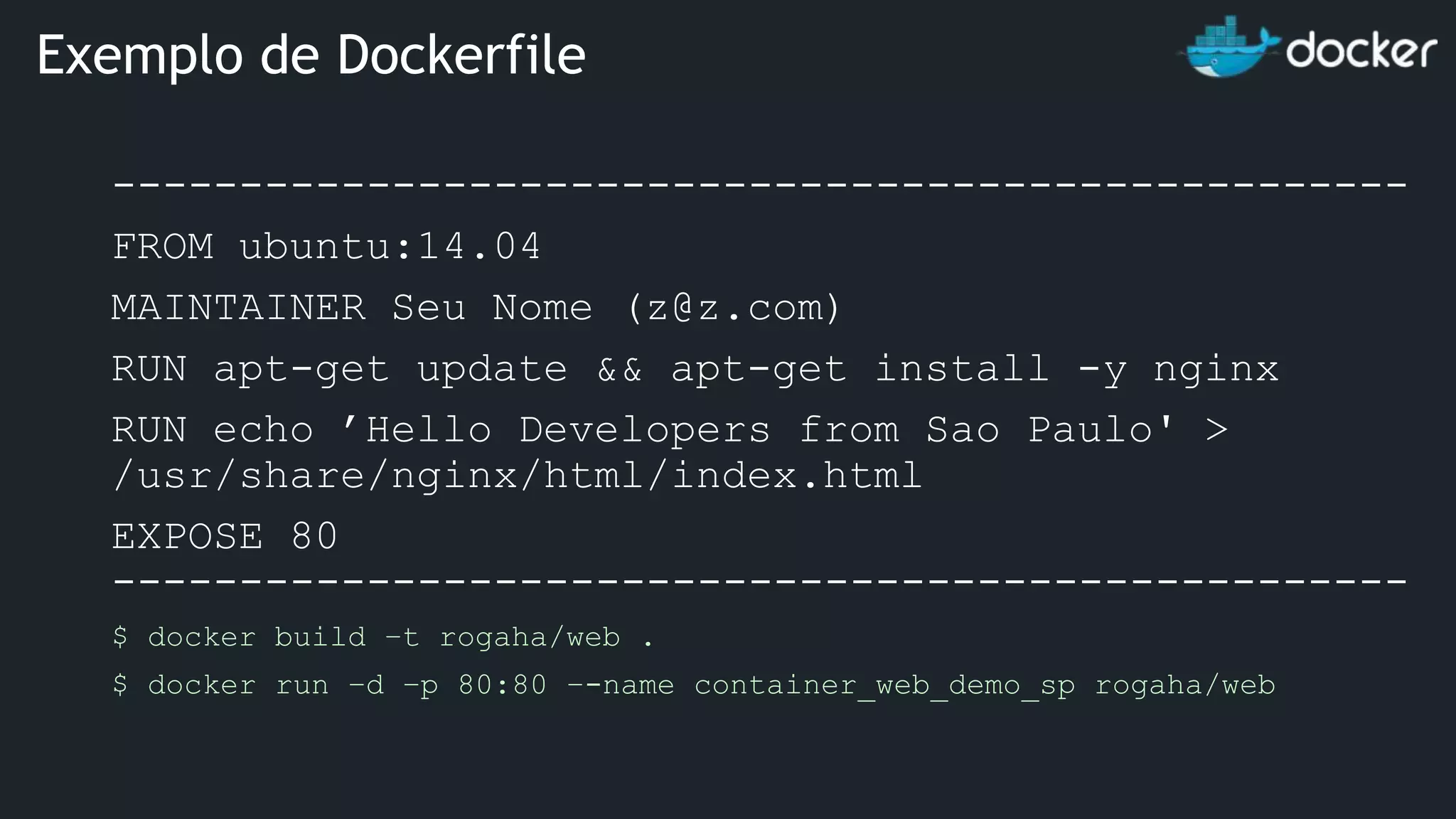 --------------------------------------------------- FROM ubuntu:14.04 MAINTAINER Seu Nome (z@z.com) RUN apt-get update && apt-get install -y nginx RUN echo ’Hello Developers from Sao Paulo' > /usr/share/nginx/html/index.html EXPOSE 80 --------------------------------------------------- $ docker build –t rogaha/web . $ docker run –d –p 80:80 –-name container_web_demo_sp rogaha/web Exemplo de Dockerfile 