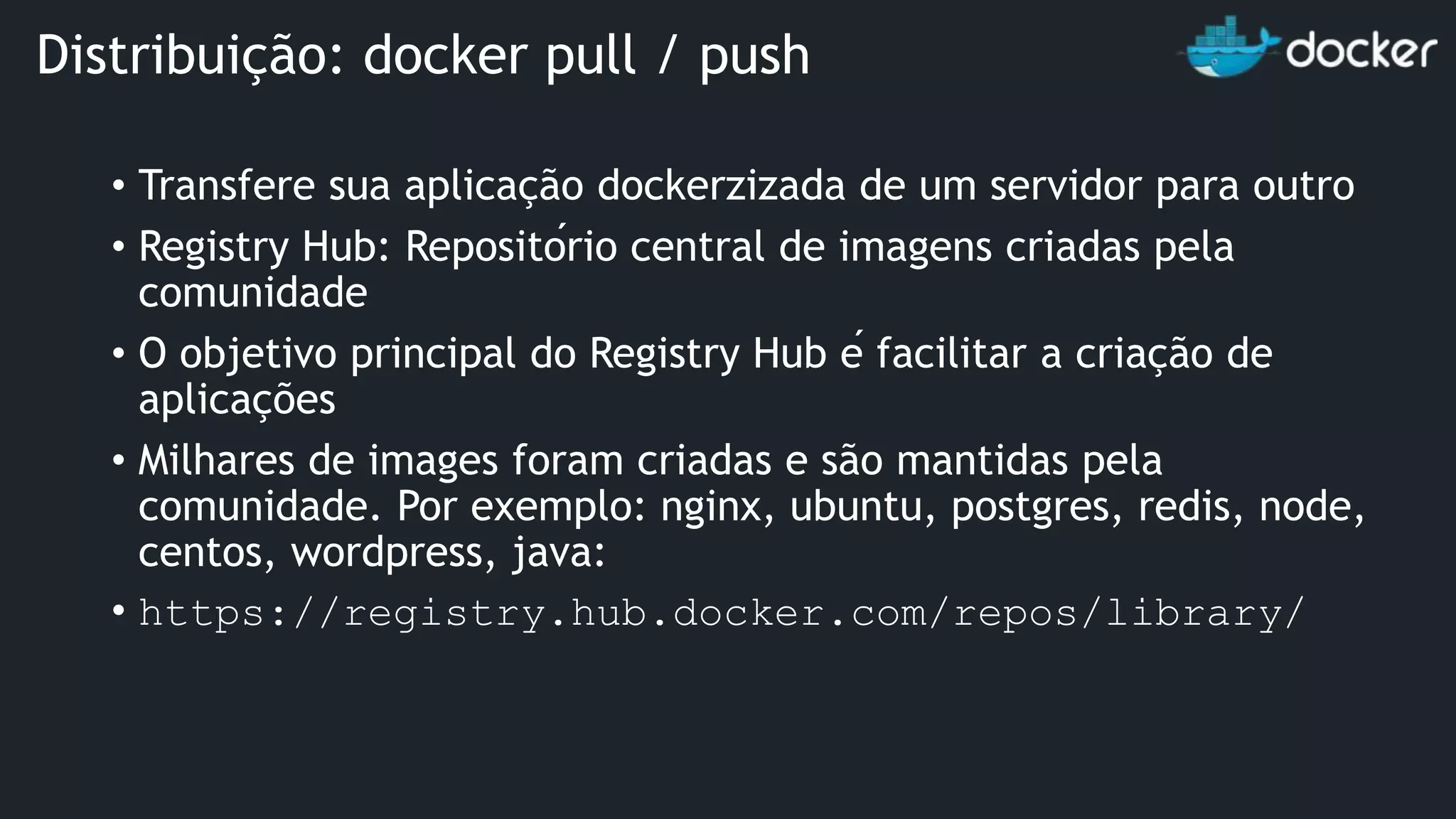 • Transfere sua aplicação dockerzizada de um servidor para outro • Registry Hub: Repositório central de imagens criadas pela comunidade • O objetivo principal do Registry Hub é facilitar a criação de aplicações • Milhares de images foram criadas e são mantidas pela comunidade. Por exemplo: nginx, ubuntu, postgres, redis, node, centos, wordpress, java: • https://registry.hub.docker.com/repos/library/ Distribuição: docker pull / push 