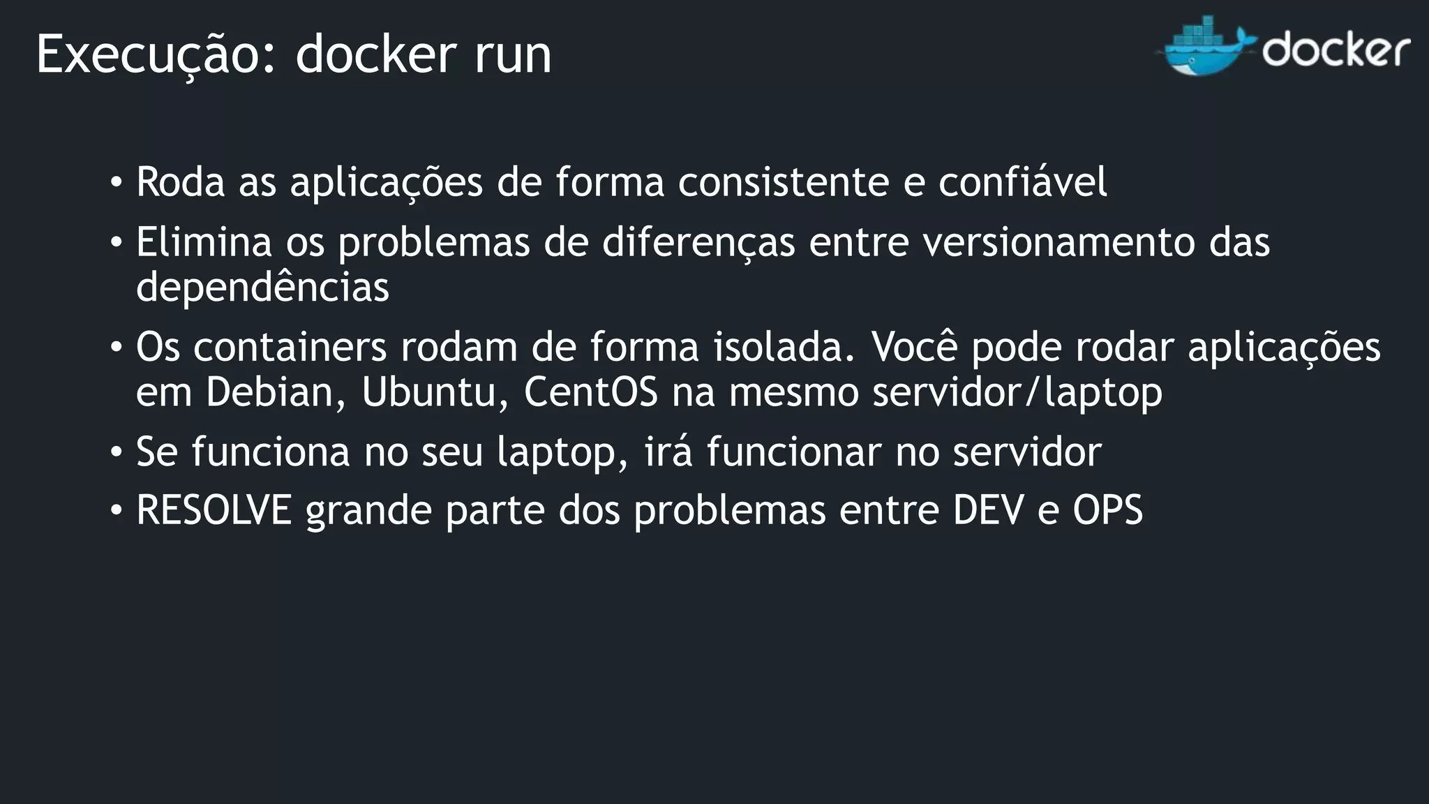 • Roda as aplicações de forma consistente e confiável • Elimina os problemas de diferenças entre versionamento das dependências • Os containers rodam de forma isolada. Você pode rodar aplicações em Debian, Ubuntu, CentOS na mesmo servidor/laptop • Se funciona no seu laptop, irá funcionar no servidor • RESOLVE grande parte dos problemas entre DEV e OPS Execução: docker run 