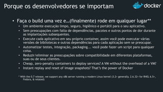 • Faça o build uma vez e…(finalmente) rode em qualquer lugar**
• Um ambiente execução limpo, seguro, higiênico e portátil para o seu aplicativo.
• Sem preocupações com falta de dependências, pacotes e outros pontos de dor durante
as implantações subsequentes.
• Execute cada aplicativo em seu próprio container, assim você pode executar várias
versões de bibliotecas e outras dependências para cada aplicação sem se preocupar.
• Automatizar testes, integração, packaging... você pode fazer um script para qualquer
coisa.
• Reduzir/eliminar as preocupações sobre compatibilidade em diferentes plataformas,
suas ou de seus clientes.
• Cheap, zero-penalty containers to deploy services? A VM without the overhead of a VM?
• Instant replay and reset of image snapshots? That’s the power of Docker
* With the 0.7 release, we support any x86 server running a modern Linux kernel (3.2+ generally. 2.6.32+ for RHEL 6.5+,
Fedora, & related)
Porque os desenvolvedores se importam
 