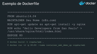 ---------------------------------------------------
FROM ubuntu:14.04
MAINTAINER Seu Nome (z@z.com)
RUN apt-get update && apt-get install -y nginx
RUN echo ’Hello Developers from Sao Paulo' >
/usr/share/nginx/html/index.html
EXPOSE 80
---------------------------------------------------
$ docker build –t rogaha/web .
$ docker run –d –p 80:80 –-name container_web_demo_sp rogaha/web
Exemplo de Dockerfile
 