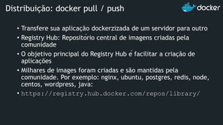 • Transfere sua aplicação dockerzizada de um servidor para outro
• Registry Hub: Repositório central de imagens criadas pela
comunidade
• O objetivo principal do Registry Hub é facilitar a criação de
aplicações
• Milhares de images foram criadas e são mantidas pela
comunidade. Por exemplo: nginx, ubuntu, postgres, redis, node,
centos, wordpress, java:
• https://registry.hub.docker.com/repos/library/
Distribuição: docker pull / push
 