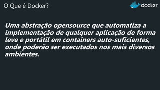 Uma abstração opensource que automatiza a
implementação de qualquer aplicação de forma
leve e portátil em containers auto-suficientes,
onde poderão ser executados nos mais diversos
ambientes.
O Que é Docker?
 