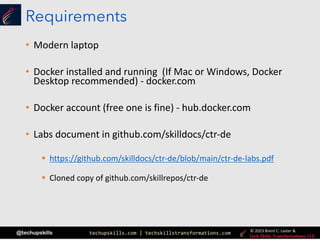 techupskills.com | techskillstransformations.com
@techupskills © 2023 Brent C. Laster &
Requirements
• Modern laptop
• Docker installed and running (If Mac or Windows, Docker
Desktop recommended) - docker.com
• Docker account (free one is fine) - hub.docker.com
• Labs document in github.com/skilldocs/ctr-de
§ https://github.com/skilldocs/ctr-de/blob/main/ctr-de-labs.pdf
§ Cloned copy of github.com/skillrepos/ctr-de
 