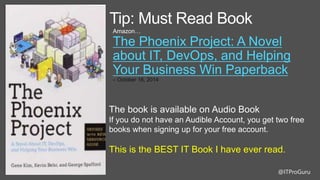 @ITProGuru
Tip: Must Read Book
Amazon…
The Phoenix Project: A Novel
about IT, DevOps, and Helping
Your Business Win Paperback
– October 16, 2014
The book is available on Audio Book
If you do not have an Audible Account, you get two free
books when signing up for your free account.
This is the BEST IT Book I have ever read.
 