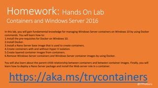 @ITProGuru
In this lab, you will gain fundamental knowledge for managing Windows Server containers on Windows 10 by using Docker
commands. You will learn how to:
1.Install the pre-requisites for Docker on Windows 10.
2.Install Docker.
3.Install a Nano Server base image that is used to create containers.
4.Create containers with and without Hyper-V isolation.
5.Create layered container images from containers.
6.Remove Windows Server containers and Windows Server container images by using Docker.
You will also learn about the parent-child relationship between containers and between container images. Finally, you will
learn how to deploy a Nano Server package and install the Web server role in a container.
https://aka.ms/trycontainers
 