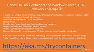 @ITProGuru
https://aka.ms/trycontainers
In this lab, you will gain fundamental knowledge for managing Windows Server containers on Windows 10 by
using Docker commands. You will learn how to:
1.Install the pre-requisites for Docker on Windows 10.
2.Install Docker.
3.Install a Nano Server base image that is used to create containers.
4.Create containers with and without Hyper-V isolation.
5.Create layered container images from containers.
6.Remove Windows Server containers and Windows Server container images by using Docker.
You will also learn about the parent-child relationship between containers and between container images.
Finally, you will learn how to deploy a Nano Server package and install the Web server role in a container.
 
