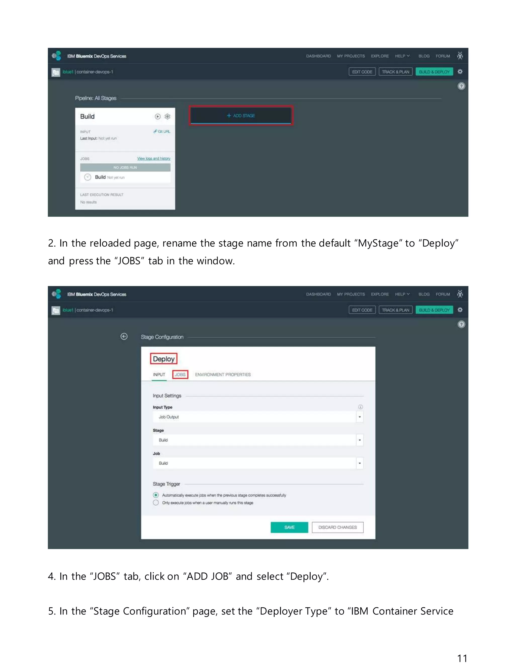 11
2. In the reloaded page, rename the stage name from the default “MyStage” to “Deploy”
and press the “JOBS” tab in the window.
4. In the “JOBS” tab, click on “ADD JOB” and select “Deploy”.
5. In the “Stage Configuration” page, set the “Deployer Type” to “IBM Container Service
 