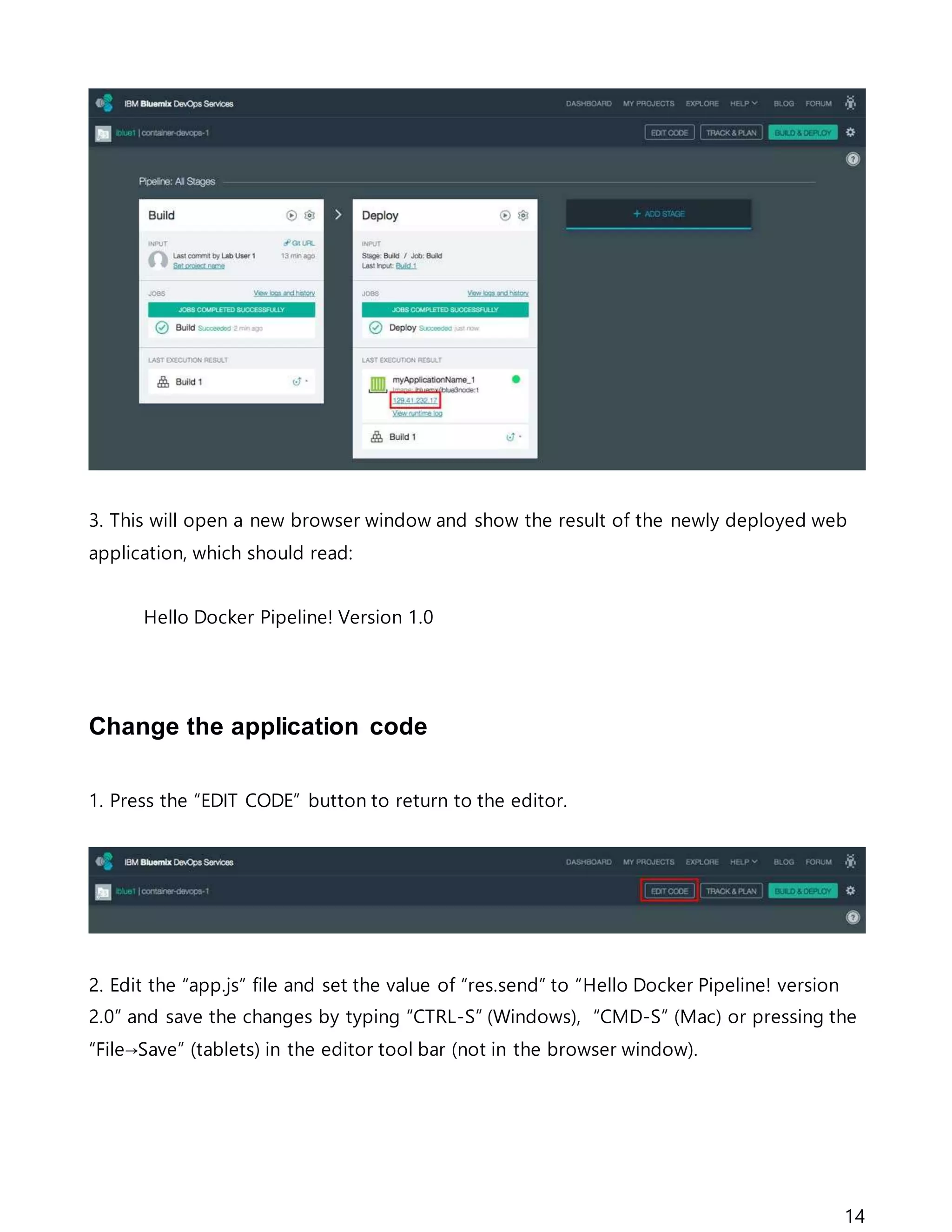 14
3. This will open a new browser window and show the result of the newly deployed web
application, which should read:
Hello Docker Pipeline! Version 1.0
Change the application code
1. Press the “EDIT CODE” button to return to the editor.
2. Edit the “app.js” file and set the value of “res.send” to “Hello Docker Pipeline! version
2.0” and save the changes by typing “CTRL-S” (Windows), “CMD-S” (Mac) or pressing the
“File→Save” (tablets) in the editor tool bar (not in the browser window).
 