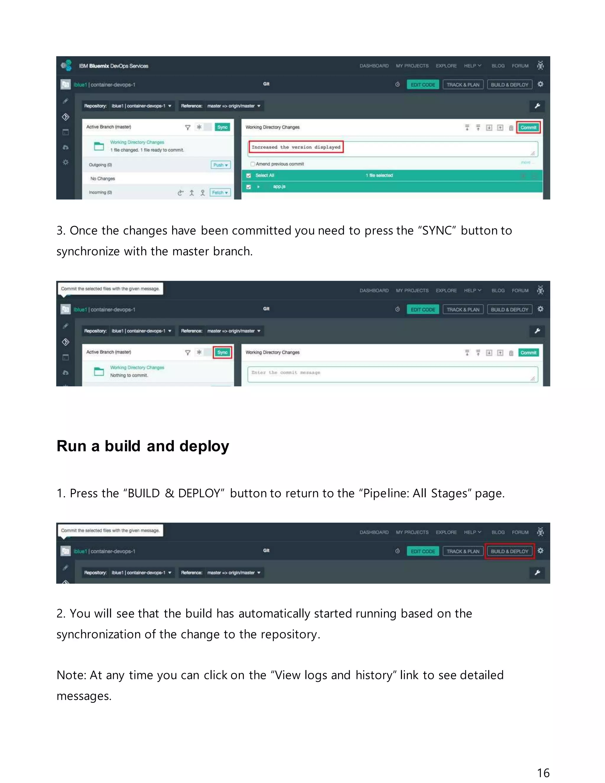 16
3. Once the changes have been committed you need to press the “SYNC” button to
synchronize with the master branch.
Run a build and deploy
1. Press the “BUILD & DEPLOY” button to return to the “Pipeline: All Stages” page.
2. You will see that the build has automatically started running based on the
synchronization of the change to the repository.
Note: At any time you can click on the “View logs and history” link to see detailed
messages.
 