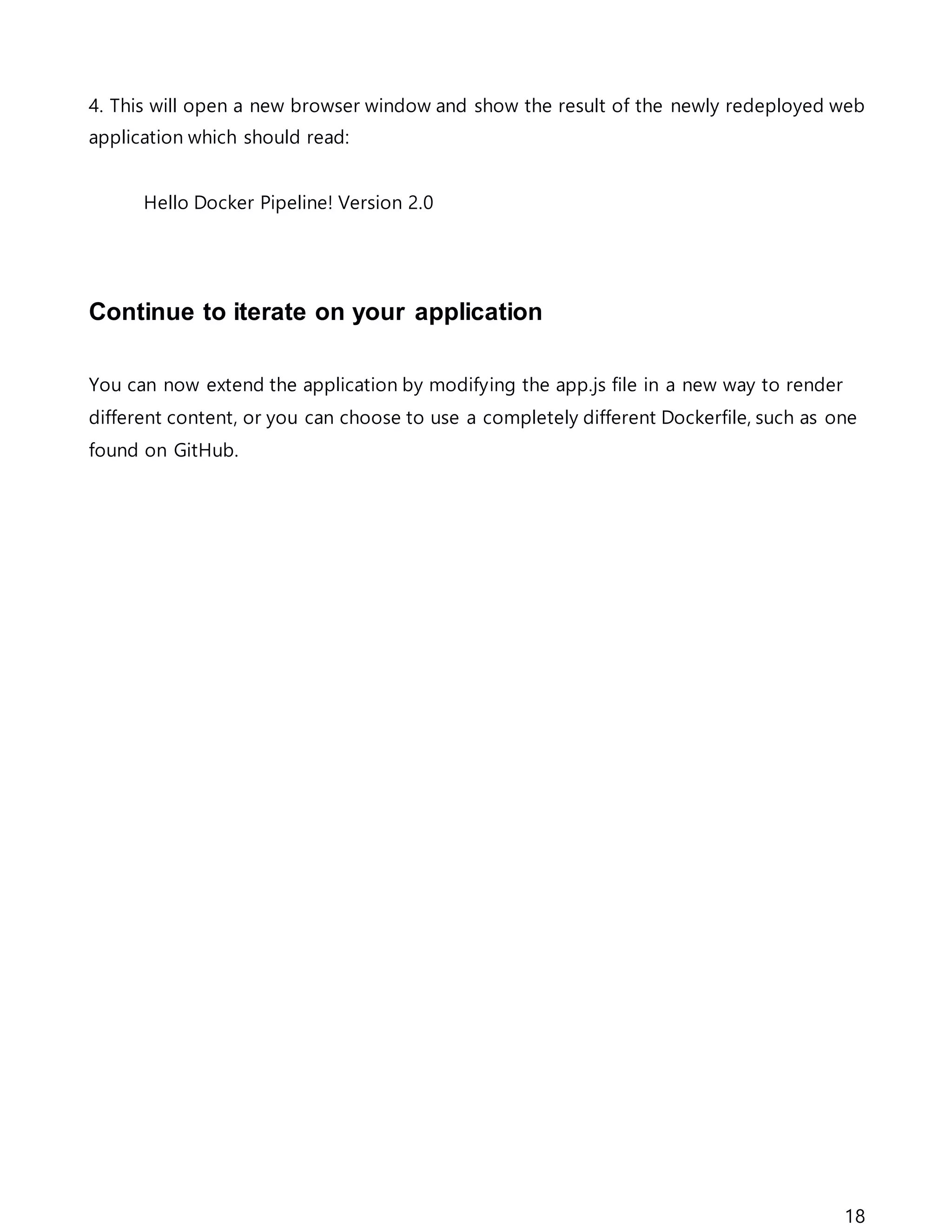 18
4. This will open a new browser window and show the result of the newly redeployed web
application which should read:
Hello Docker Pipeline! Version 2.0
Continue to iterate on your application
You can now extend the application by modifying the app.js file in a new way to render
different content, or you can choose to use a completely different Dockerfile, such as one
found on GitHub.
 
