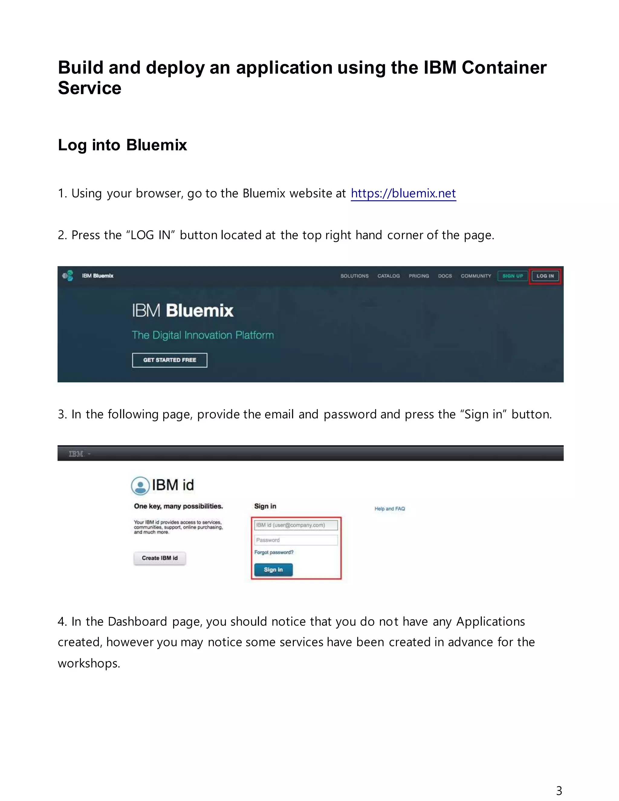 3
Build and deploy an application using the IBM Container
Service
Log into Bluemix
1. Using your browser, go to the Bluemix website at https://bluemix.net
2. Press the “LOG IN” button located at the top right hand corner of the page.
3. In the following page, provide the email and password and press the “Sign in” button.
4. In the Dashboard page, you should notice that you do not have any Applications
created, however you may notice some services have been created in advance for the
workshops.
 