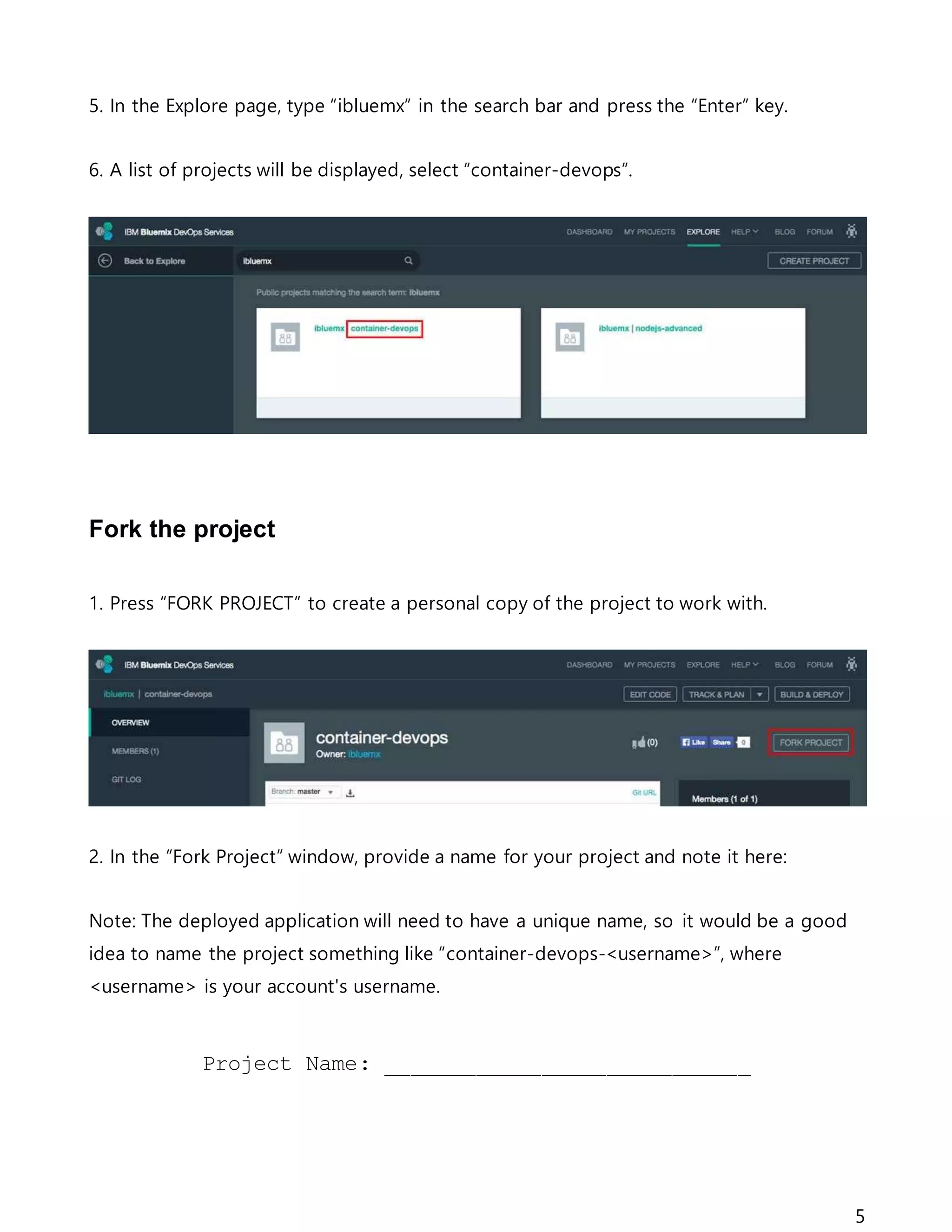 5
5. In the Explore page, type “ibluemx” in the search bar and press the “Enter” key.
6. A list of projects will be displayed, select “container-devops”.
Fork the project
1. Press “FORK PROJECT” to create a personal copy of the project to work with.
2. In the “Fork Project” window, provide a name for your project and note it here:
Note: The deployed application will need to have a unique name, so it would be a good
idea to name the project something like “container-devops-<username>”, where
<username> is your account's username.
Project Name: ____________________________
 